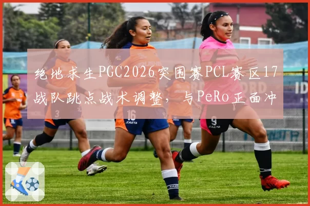 绝地求生PGC2026突围赛PCL赛区17战队跳点战术调整，与PeRo正面冲突概率上升