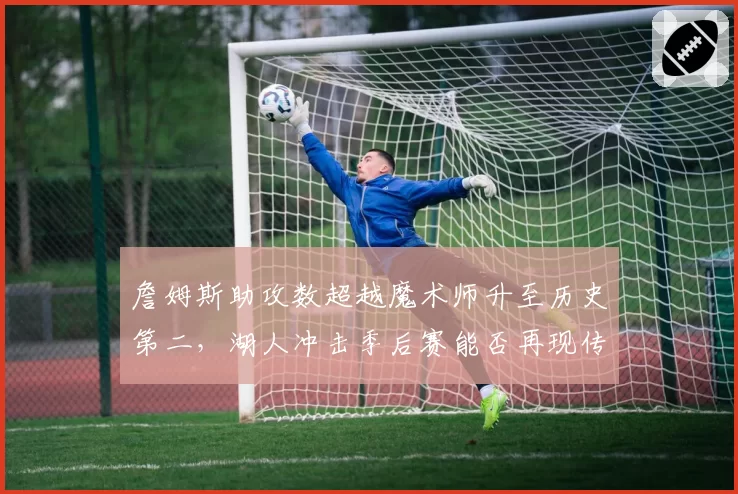 詹姆斯助攻数超越魔术师升至历史第二,湖人冲击季后赛能否再现传奇?