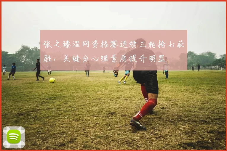张之臻温网资格赛连续三轮抢七获胜，关键分心理素质提升明显