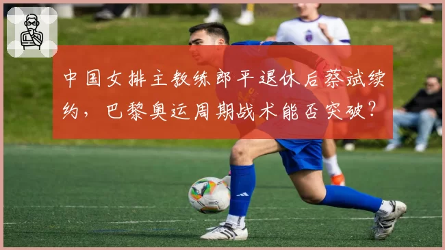 中国女排主教练郎平退休后蔡斌续约，巴黎奥运周期战术能否突破？