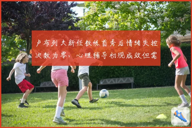 卢布列夫新任教练首秀后情绪失控次数为零，心理辅导初现成效但需验证