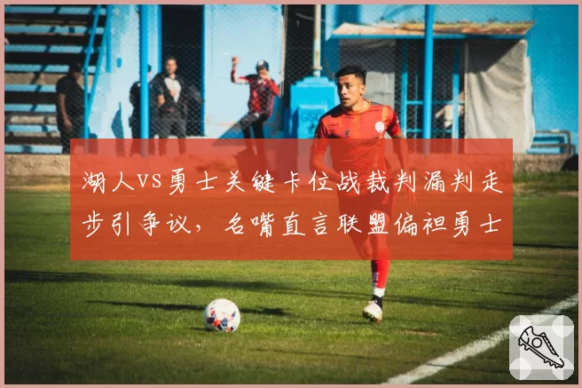 湖人vs勇士关键卡位战裁判漏判走步引争议，名嘴直言联盟偏袒勇士