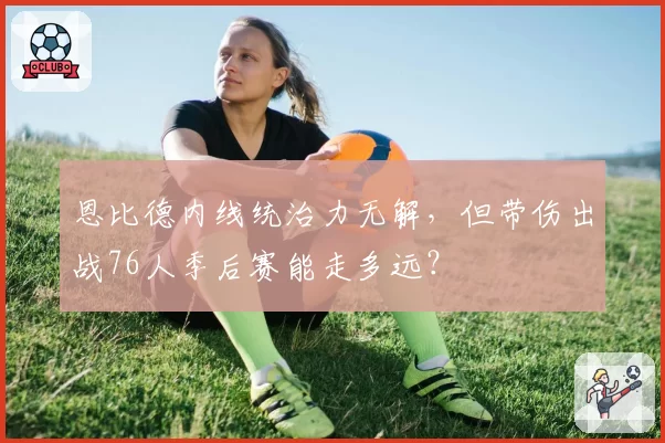 恩比德内线统治力无解，但带伤出战76人季后赛能走多远？