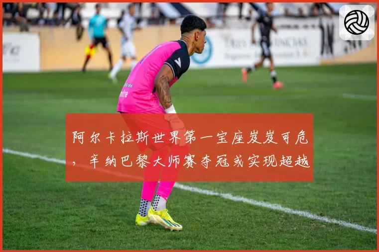 阿尔卡拉斯世界第一宝座岌岌可危，辛纳巴黎大师赛夺冠或实现超越？