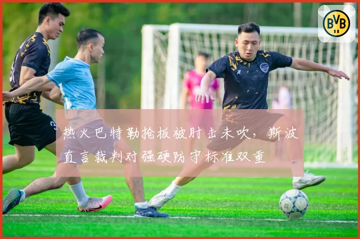 热火巴特勒抢板被肘击未吹，斯波直言裁判对强硬防守标准双重