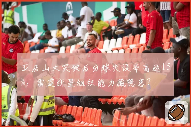 亚历山大突破后分球失误率高达15%,雷霆新星组织能力藏隐患?