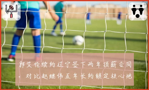 郭艾伦续约辽宁签下两年顶薪合同，对比赵继伟五年长约锁定核心地位交替