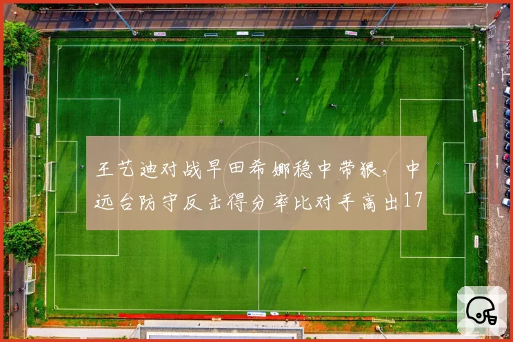 王艺迪对战早田希娜稳中带狠，中远台防守反击得分率比对手高出17个百分点