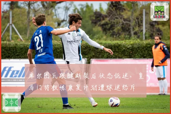 库尔图瓦跟腱断裂后状态低迷，皇马门将教练康复计划遭球迷怒斥