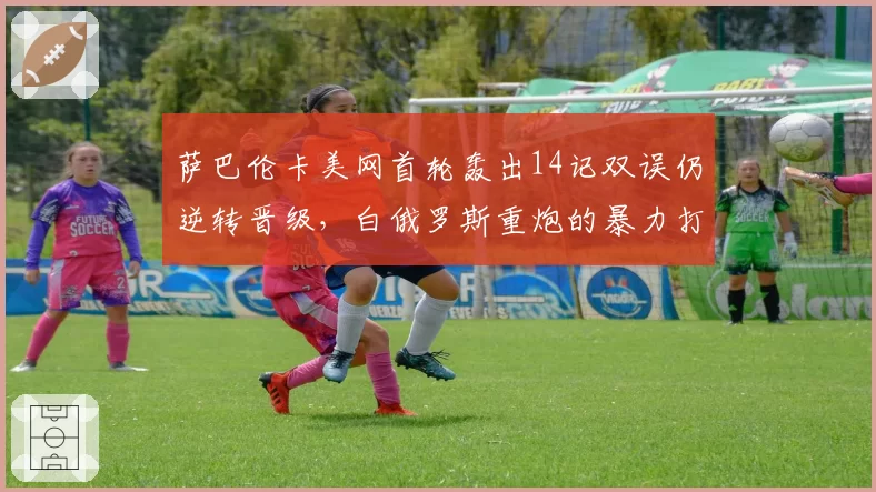 萨巴伦卡美网首轮轰出14记双误仍逆转晋级，白俄罗斯重炮的暴力打法还能走多远
