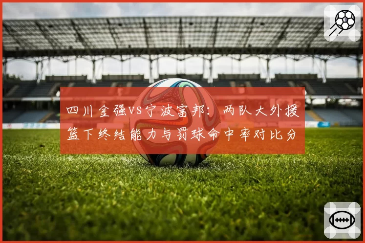 四川金强vs宁波富邦：两队大外援篮下终结能力与罚球命中率对比分析