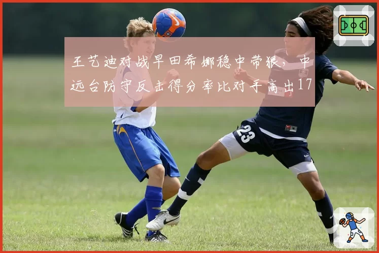 王艺迪对战早田希娜稳中带狠，中远台防守反击得分率比对手高出17个百分点