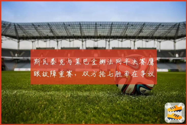 斯瓦泰克与莱巴金娜法网半决赛鹰眼故障重赛,双方抢七胜率在争议前后的变化