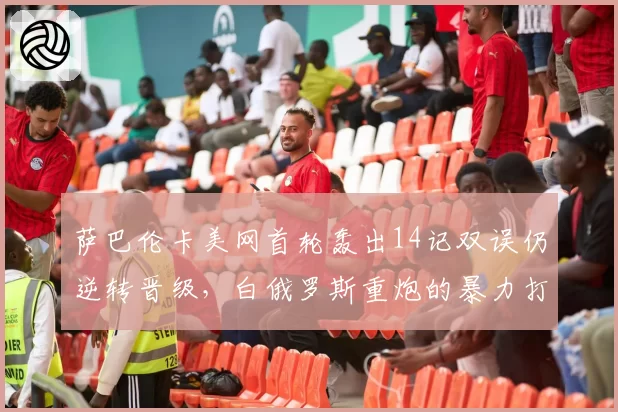 萨巴伦卡美网首轮轰出14记双误仍逆转晋级，白俄罗斯重炮的暴力打法还能走多远