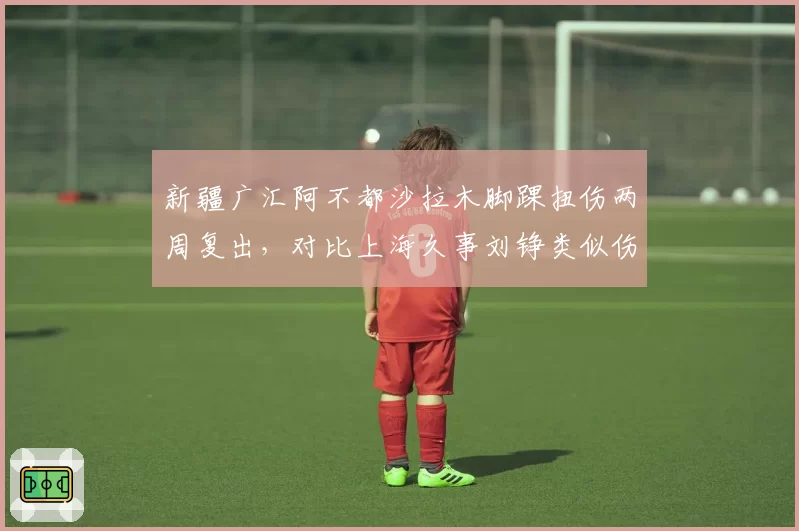 新疆广汇阿不都沙拉木脚踝扭伤两周复出，对比上海久事刘铮类似伤势休战一月