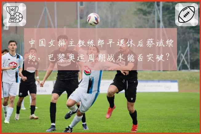 中国女排主教练郎平退休后蔡斌续约，巴黎奥运周期战术能否突破？
