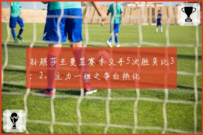 孙颖莎王曼昱赛季交手5次胜负比3：2，主力一姐之争白热化