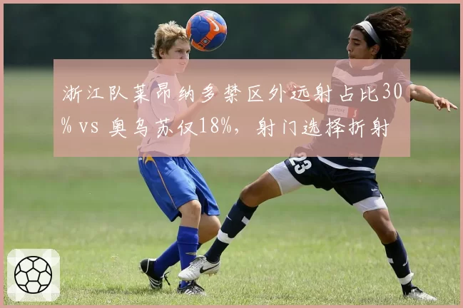 浙江队莱昂纳多禁区外远射占比30% vs 奥乌苏仅18%，射门选择折射战术差异