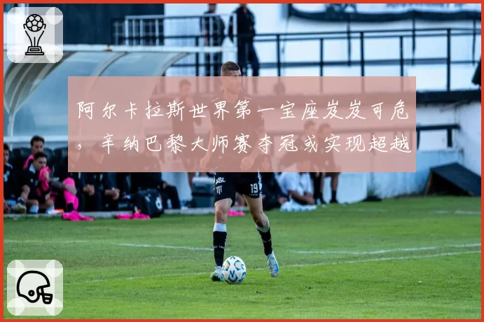 阿尔卡拉斯世界第一宝座岌岌可危，辛纳巴黎大师赛夺冠或实现超越？