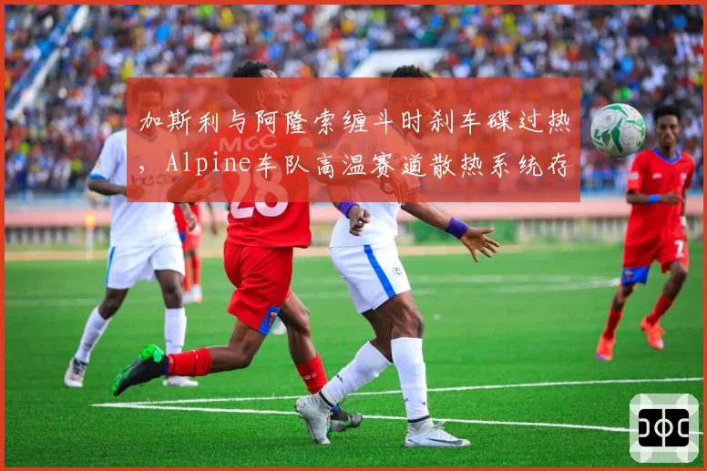 加斯利与阿隆索缠斗时刹车碟过热,Alpine车队高温赛道散热系统存隐患