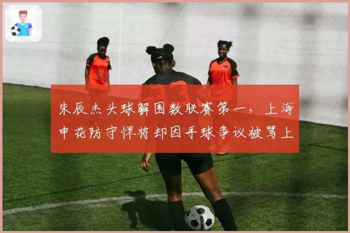 朱辰杰头球解围数联赛第一，上海申花防守悍将却因手球争议被骂上热搜