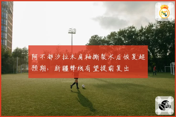 阿不都沙拉木肩袖撕裂术后恢复超预期，新疆锋线有望提前复出