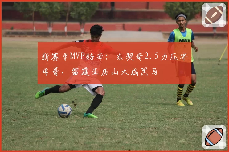 新赛季MVP赔率:东契奇2.5力压字母哥,雷霆亚历山大成黑马