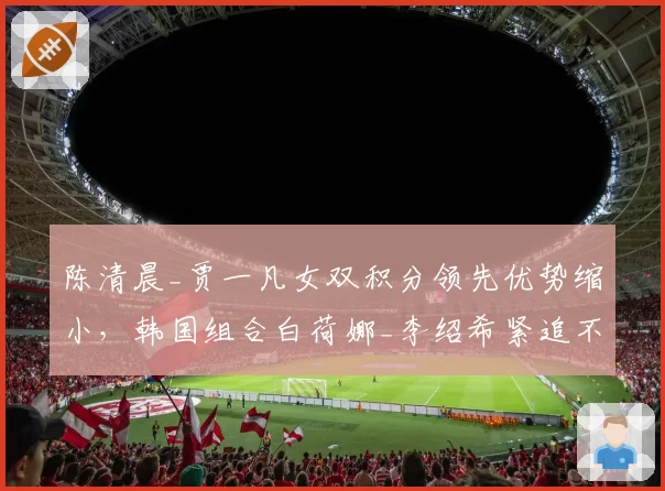 陈清晨_贾一凡女双积分领先优势缩小，韩国组合白荷娜_李绍希紧追不舍