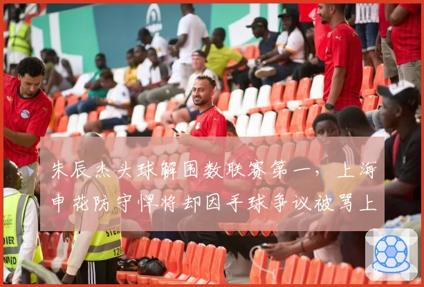 朱辰杰头球解围数联赛第一,上海申花防守悍将却因手球争议被骂上热搜