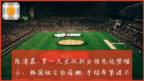 陈清晨_贾一凡女双积分领先优势缩小，韩国组合白荷娜_李绍希紧追不舍
