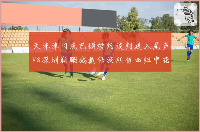 天津津门虎巴顿续约谈判进入尾声vs深圳新鹏城戴伟浚租借回归申花成定局,本土中场命运迥异