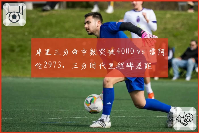 库里三分命中数突破4000 vs 雷阿伦2973，三分时代里程碑差距