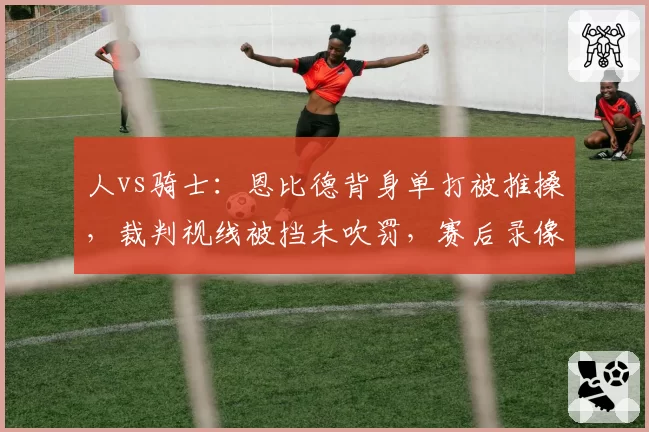 人vs骑士：恩比德背身单打被推搡，裁判视线被挡未吹罚，赛后录像证实犯规