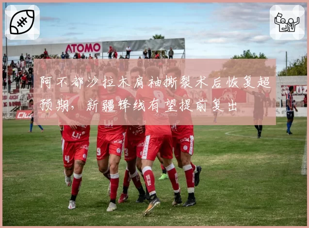 阿不都沙拉木肩袖撕裂术后恢复超预期,新疆锋线有望提前复出