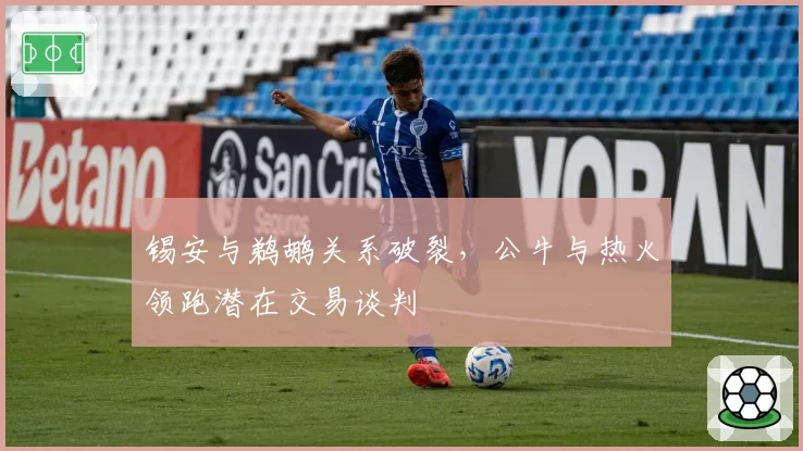 锡安与鹈鹕关系破裂，公牛与热火领跑潜在交易谈判