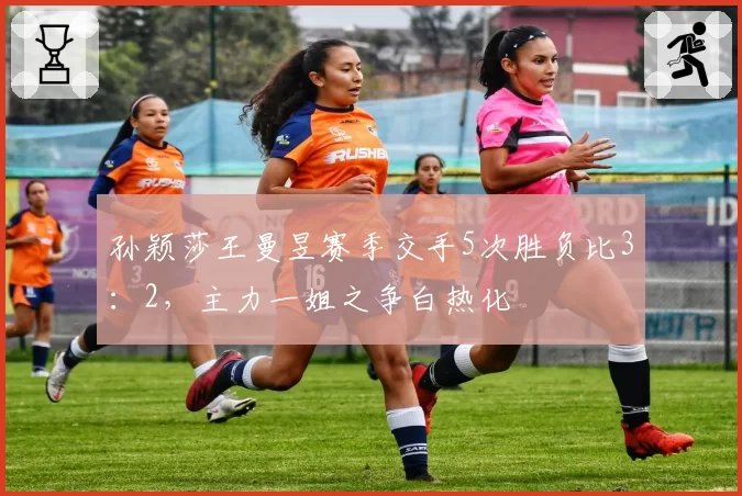 孙颖莎王曼昱赛季交手5次胜负比3：2，主力一姐之争白热化