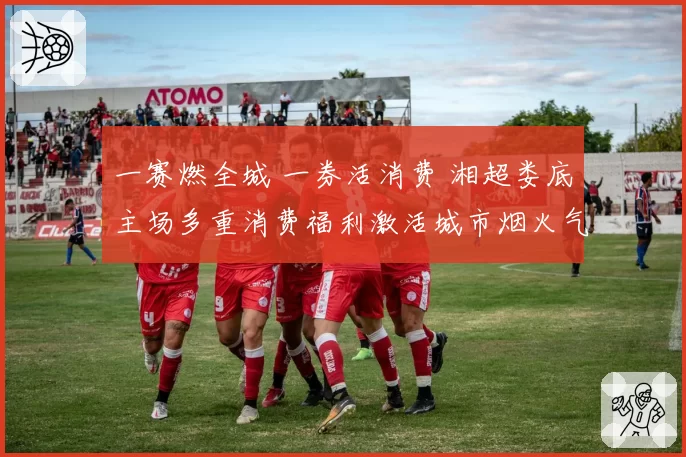 一赛燃全城 一券活消费 湘超娄底主场多重消费福利激活城市烟火气