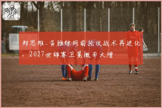 郑思维_黄雅琼网前抢攻战术再进化，2027世锦赛卫冕概率大增