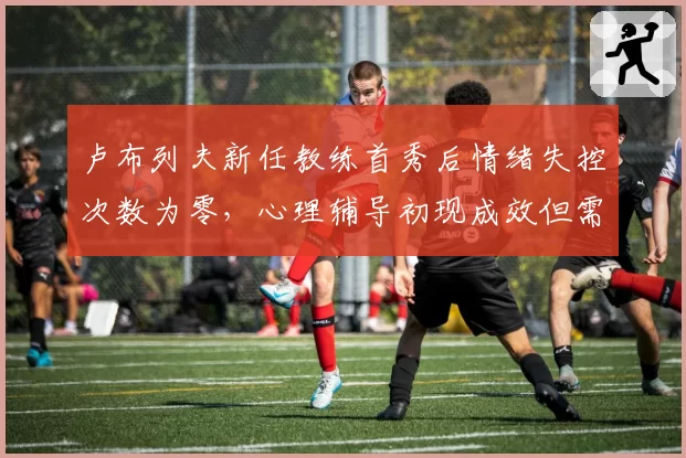 卢布列夫新任教练首秀后情绪失控次数为零，心理辅导初现成效但需验证