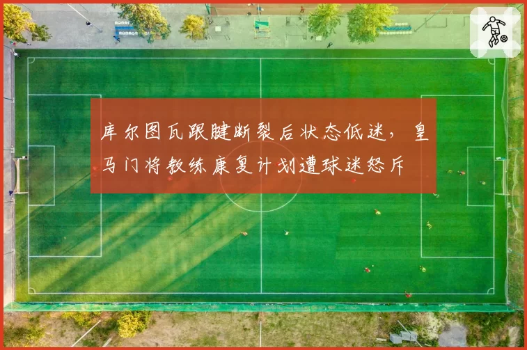 库尔图瓦跟腱断裂后状态低迷，皇马门将教练康复计划遭球迷怒斥